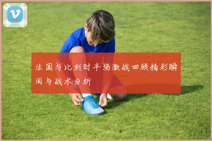 法国与比利时半场激战回顾精彩瞬间与战术分析
