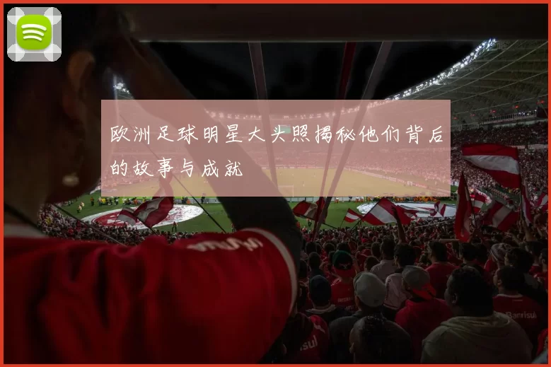 欧洲足球明星大头照揭秘他们背后的故事与成就