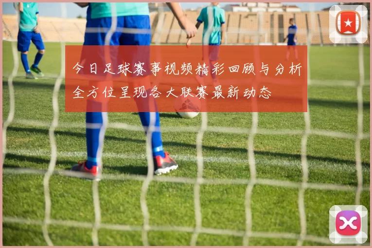 今日足球赛事视频精彩回顾与分析全方位呈现各大联赛最新动态