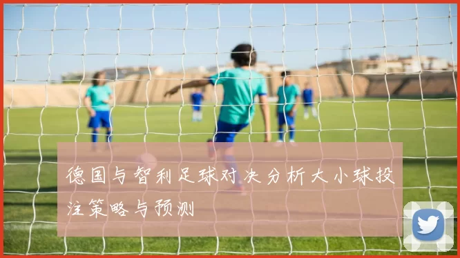 德国与智利足球对决分析大小球投注策略与预测