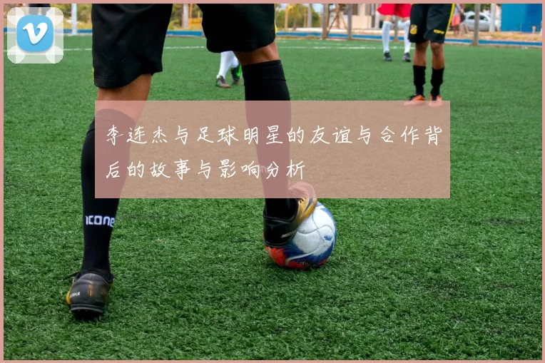 李连杰与足球明星的友谊与合作背后的故事与影响分析