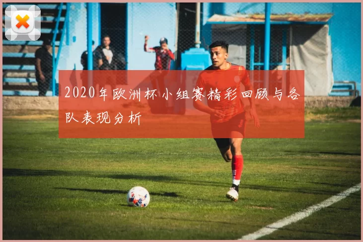 2020年欧洲杯小组赛精彩回顾与各队表现分析
