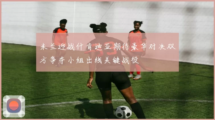 米兰迎战什肯迪亚期待豪华对决双方争夺小组出线关键战役