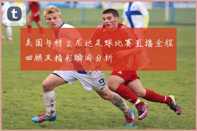 美国与特立尼达足球比赛直播全程回顾及精彩瞬间分析