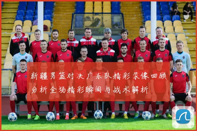 新疆男篮对决广东队精彩录像回顾分析全场精彩瞬间与战术解析
