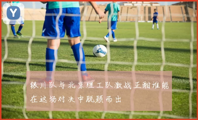 银川队与北京理工队激战正酣谁能在这场对决中脱颖而出