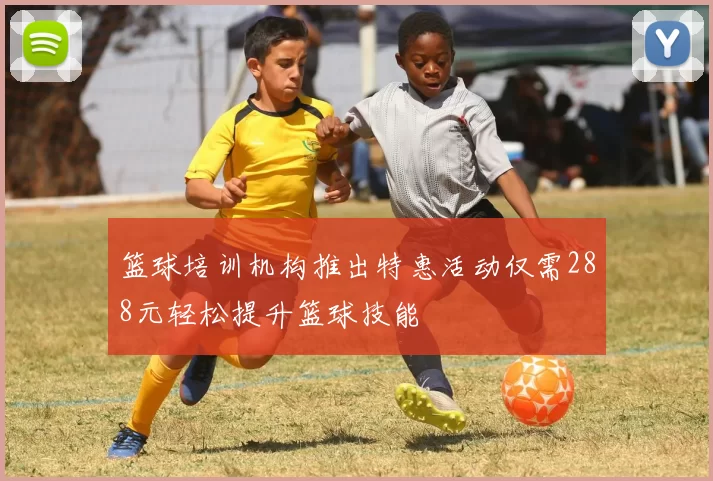 篮球培训机构推出特惠活动仅需288元轻松提升篮球技能