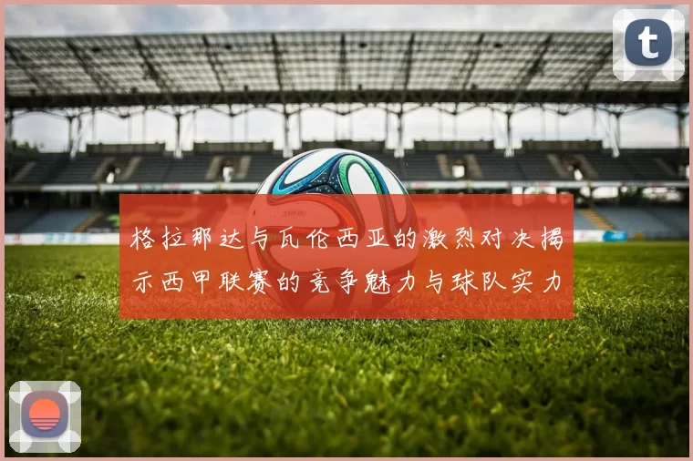 格拉那达与瓦伦西亚的激烈对决揭示西甲联赛的竞争魅力与球队实力较量